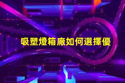 吸塑燈箱廠如何選擇優(yōu)質(zhì)吸塑燈箱制造商
