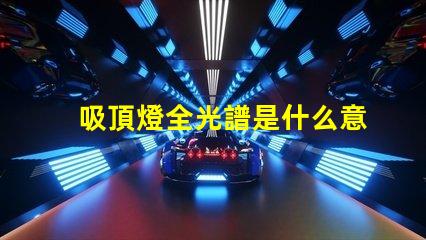 吸頂燈全光譜是什么意思揭開全光譜吸頂燈的神秘面紗