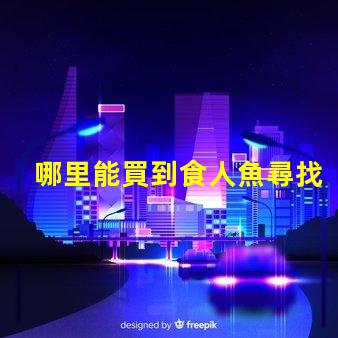 哪里能買到食人魚尋找安全可靠的食人魚購買渠道