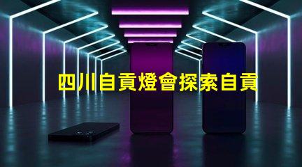四川自貢燈會探索自貢燈會的魅力與歷史