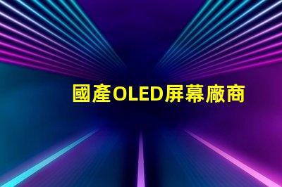國產OLED屏幕廠商排名2023年度行業(yè)領先者揭秘