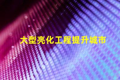 大型亮化工程提升城市夜景的秘密武器是什么