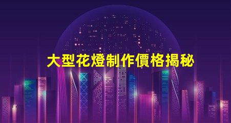 大型花燈制作價格揭秘花燈制作的真實成本