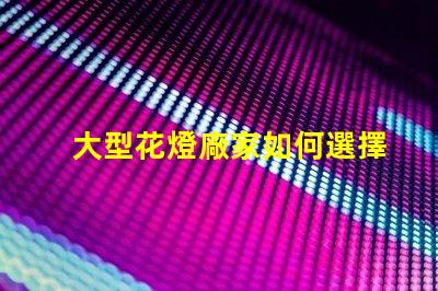 大型花燈廠家如何選擇可靠的花燈生產(chǎn)商