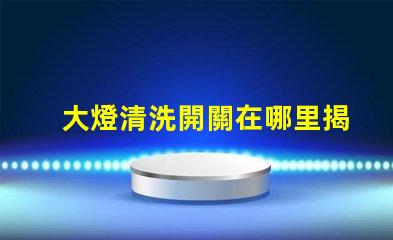大燈清洗開關在哪里揭示你的車主必知的秘密