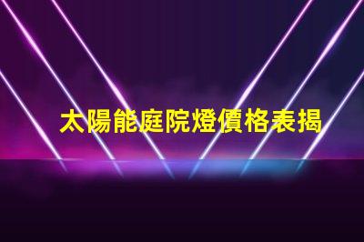 太陽能庭院燈價格表揭示您可能不知道的市場真相
