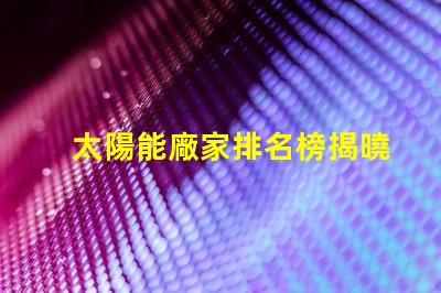 太陽能廠家排名榜揭曉行業(yè)領(lǐng)先者的秘密