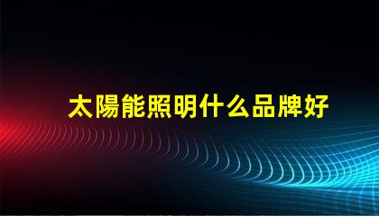 太陽能照明什么品牌好市場領(lǐng)先品牌對比分析