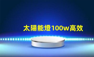 太陽能燈100w高效能與節(jié)能的完美結(jié)合嗎