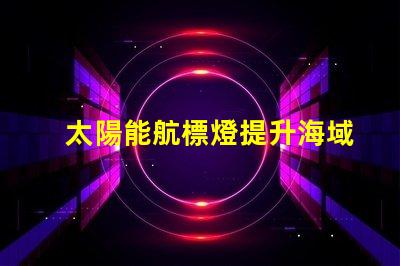 太陽能航標燈提升海域安全的創(chuàng)新解決方案