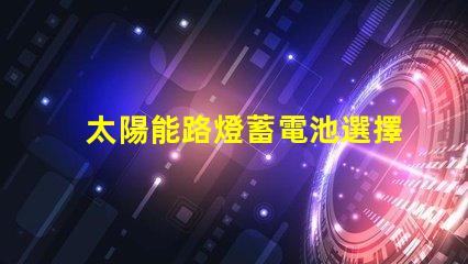 太陽能路燈蓄電池選擇最佳蓄電池的實用指南