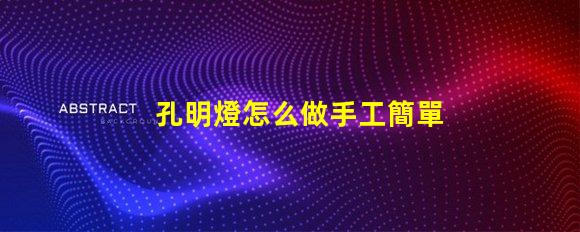 孔明燈怎么做手工簡單易學的DIY制作指南