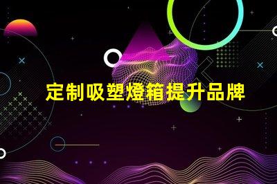 定制吸塑燈箱提升品牌形象的理想選擇