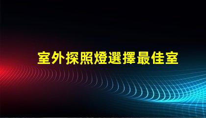 室外探照燈選擇最佳室外照明的關(guān)鍵因素是什么