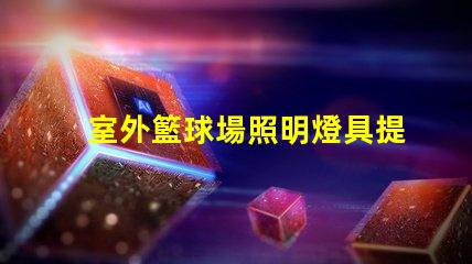 室外籃球場照明燈具提升場地安全與觀賽體驗的最佳選擇