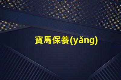 寶馬保養(yǎng)周期項目表詳解每個保養(yǎng)項目的重要性