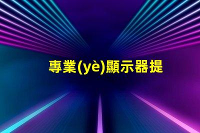 專業(yè)顯示器提升工作效率的必備工具