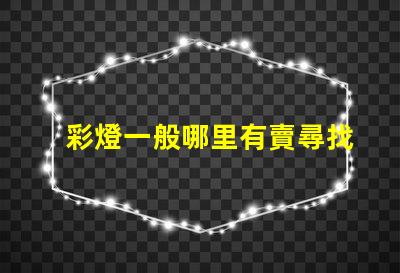 彩燈一般哪里有賣尋找最佳彩燈供應(yīng)渠道