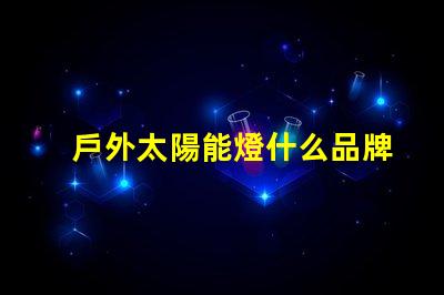 戶外太陽能燈什么品牌質(zhì)量好探討優(yōu)質(zhì)品牌與性能差異