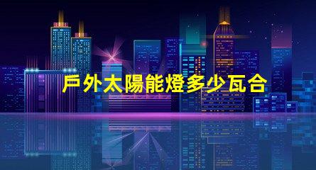 戶外太陽能燈多少瓦合適選擇合適瓦數(shù)的實(shí)用指南
