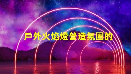 戶外火焰燈營造氛圍的完美選擇,你準備好了嗎