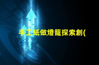 手工紙做燈籠探索創(chuàng)意手工藝的魅力