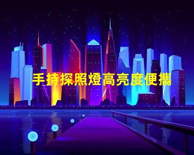 手持探照燈高亮度便攜照明工具的選擇秘訣