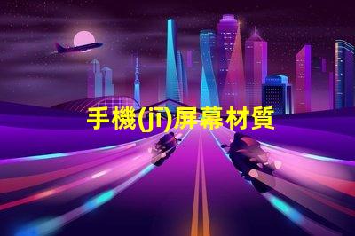 手機(jī)屏幕材質(zhì)揭示不同材質(zhì)對(duì)用戶體驗(yàn)的影響