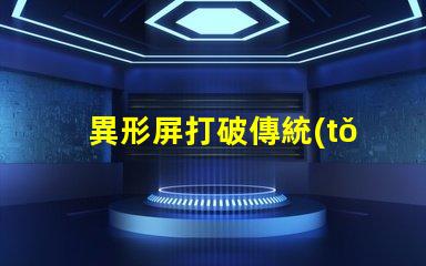 異形屏打破傳統(tǒng),異形屏的市場潛力有多大