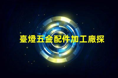 臺燈五金配件加工廠探索高效制造與質量保障的秘密