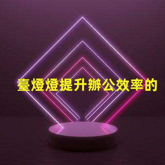 臺燈燈提升辦公效率的臺燈選擇指南
