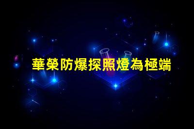 華榮防爆探照燈為極端環(huán)境提供安全照明的解決方案