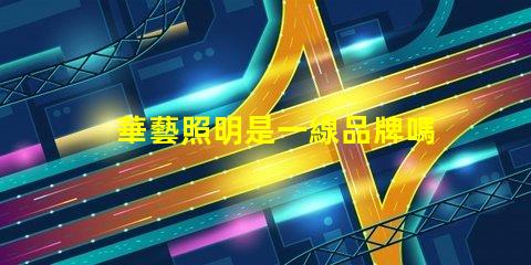 華藝照明是一線品牌嗎深入解讀華藝照明品牌地位