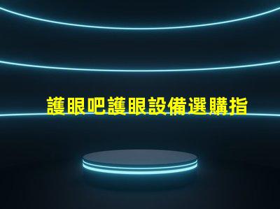 護眼吧護眼設備選購指南,提升視覺舒適度