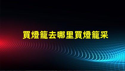 買燈籠去哪里買燈籠采購渠道全面解析
