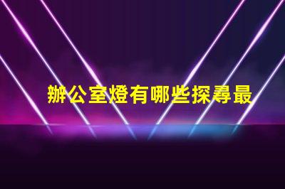 辦公室燈有哪些探尋最佳照明解決方案的秘密