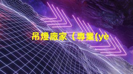 吊燈廠家（專業(yè)定制吊燈供應(yīng)商）