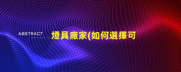 燈具廠家(如何選擇可靠的燈具廠家)